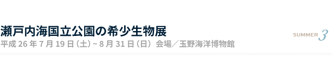 瀬戸内海国立公園の希少生物展 平成26年7月19日（土）〜8月31日（日）会場／玉野海洋博物館